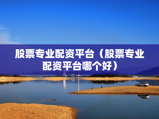 股票专业配资平台（股票专业配资平台哪个好）
