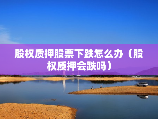 股权质押股票下跌怎么办（股权质押会跌吗）