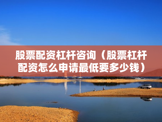股票配资杠杆咨询（股票杠杆配资怎么申请最低要多少钱）