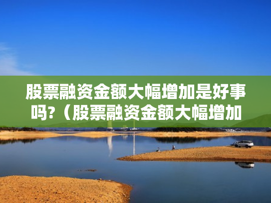 股票融资金额大幅增加是好事吗?（股票融资金额大幅增加是好事吗还是坏事）
