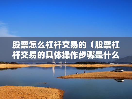 股票怎么杠杆交易的（股票杠杆交易的具体操作步骤是什么?）