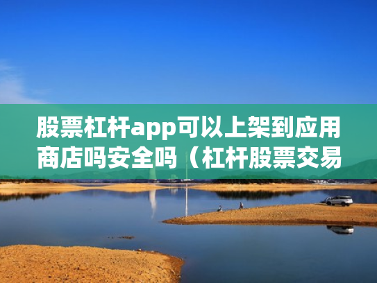股票杠杆app可以上架到应用商店吗安全吗（杠杆股票交易）