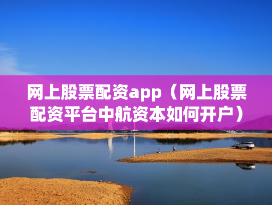 网上股票配资app（网上股票配资平台中航资本如何开户）