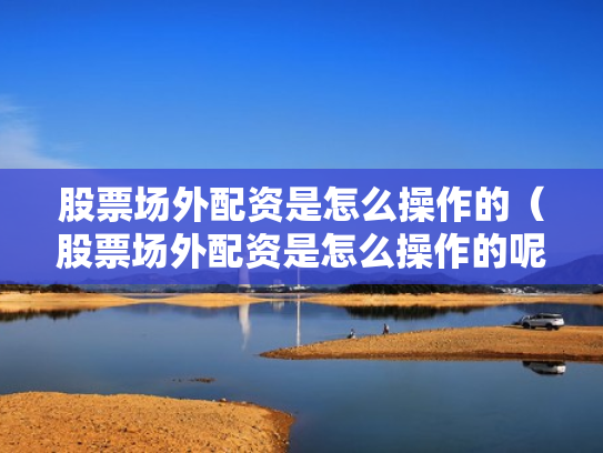 股票场外配资是怎么操作的（股票场外配资是怎么操作的呢）