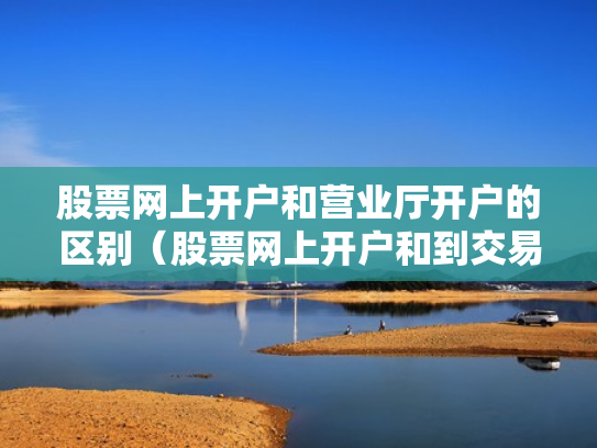 股票网上开户和营业厅开户的区别（股票网上开户和到交易厅开户有什么区别）