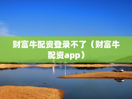 财富牛配资登录不了（财富牛配资app）