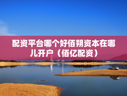 配资平台哪个好佰朔资本在哪儿开户（佰亿配资）
