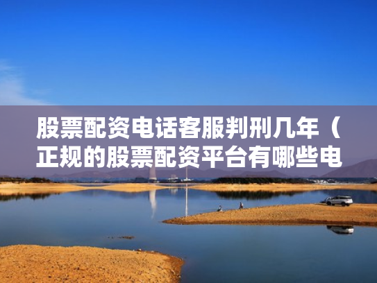 股票配资电话客服判刑几年（正规的股票配资平台有哪些电话）