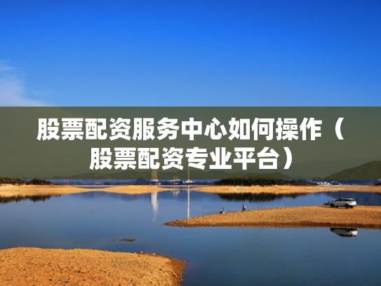 股票配资服务中心如何操作（股票配资专业平台）