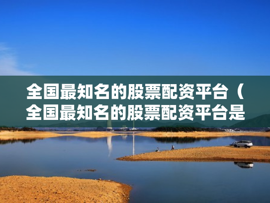 全国最知名的股票配资平台（全国最知名的股票配资平台是哪个）