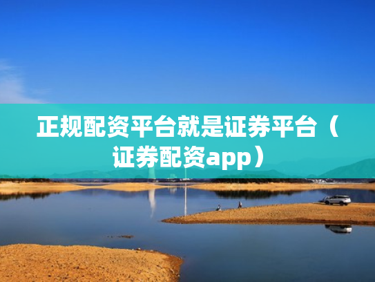正规配资平台就是证券平台（证券配资app）