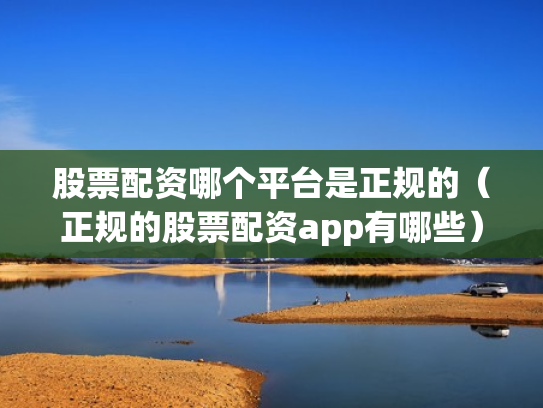 股票配资哪个平台是正规的（正规的股票配资app有哪些）