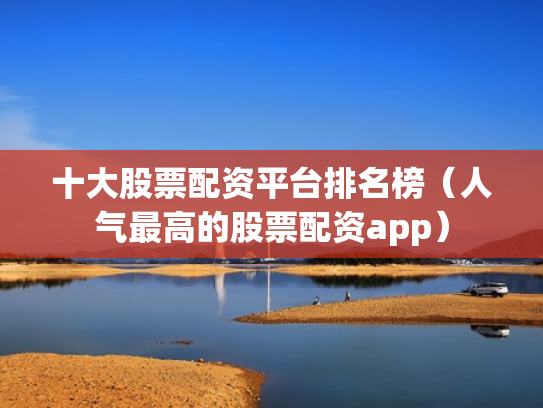 十大股票配资平台排名榜（人气最高的股票配资app）