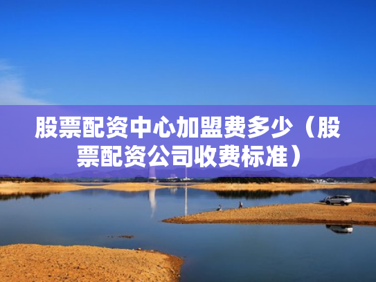 股票配资中心加盟费多少（股票配资公司收费标准）