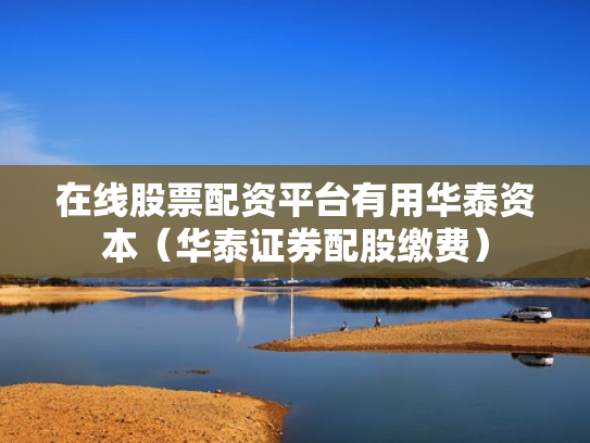 在线股票配资平台有用华泰资本（华泰证券配股缴费）