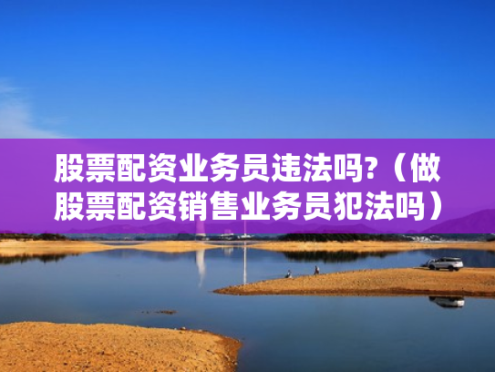 股票配资业务员违法吗?（做股票配资销售业务员犯法吗）